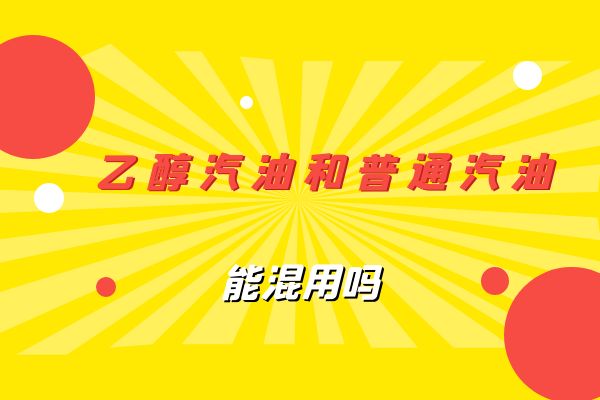 乙醇汽油和普通汽油能混用吗